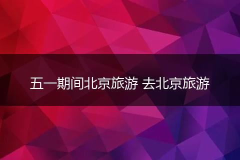 五一期间北京旅游 去北京旅游