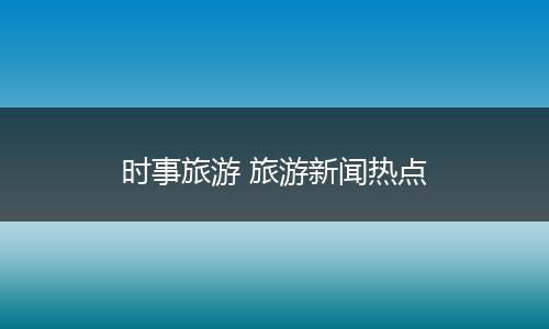 时事旅游 旅游新闻热点