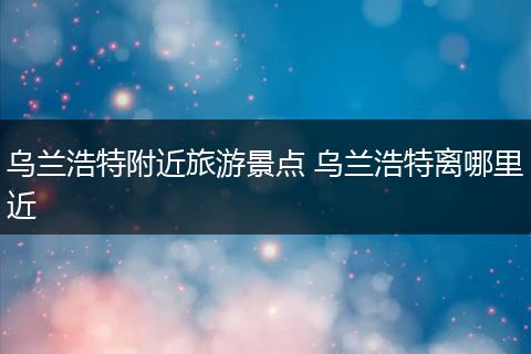 乌兰浩特附近旅游景点 乌兰浩特离哪里近