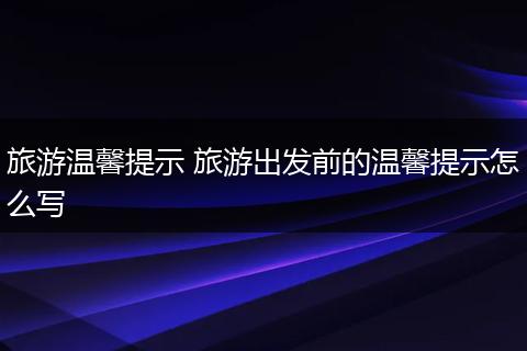 旅游温馨提示 旅游出发前的温馨提示怎么写