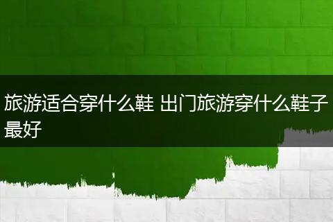 旅游适合穿什么鞋 出门旅游穿什么鞋子最好