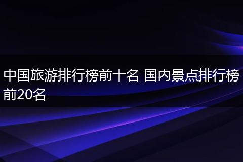 中国旅游排行榜前十名 国内景点排行榜前20名