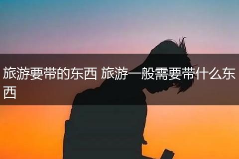旅游要带的东西 旅游一般需要带什么东西