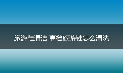 旅游鞋清洁 高档旅游鞋怎么清洗