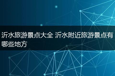 沂水旅游景点大全 沂水附近旅游景点有哪些地方