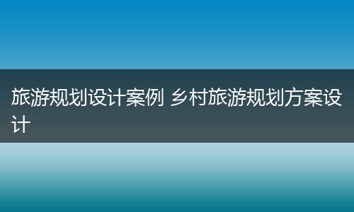 旅游规划设计案例 乡村旅游规划方案设计