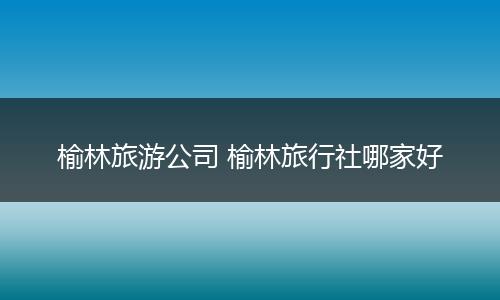 榆林旅游公司 榆林旅行社哪家好
