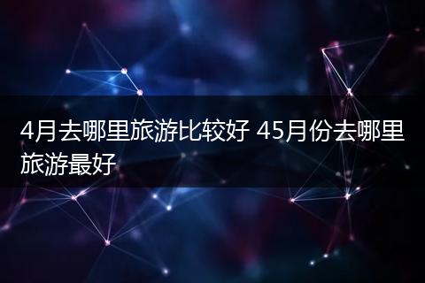 4月去哪里旅游比较好 45月份去哪里旅游最好