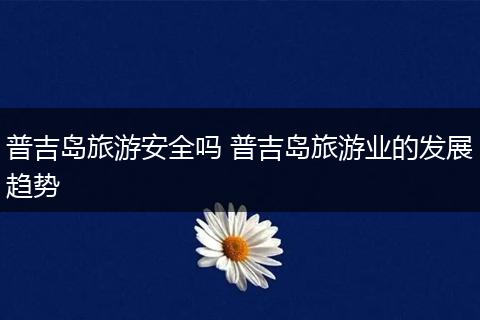 普吉岛旅游安全吗 普吉岛旅游业的发展趋势