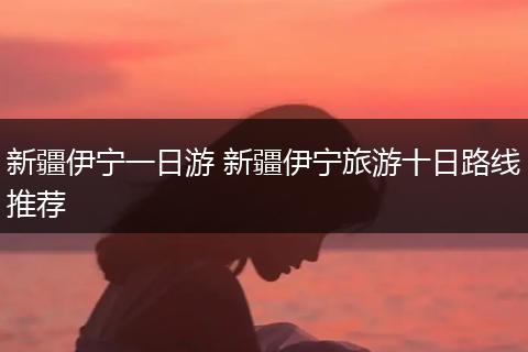 新疆伊宁一日游 新疆伊宁旅游十日路线推荐