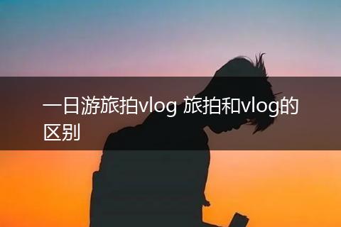 一日游旅拍vlog 旅拍和vlog的区别