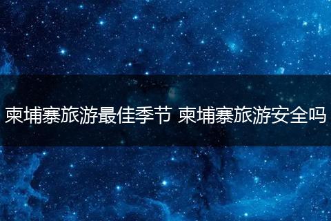 柬埔寨旅游最佳季节 柬埔寨旅游安全吗