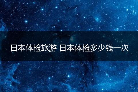 日本体检旅游 日本体检多少钱一次