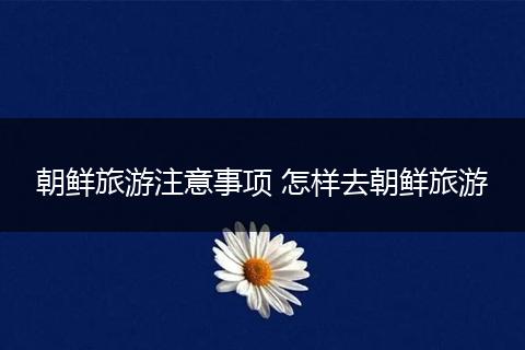 朝鲜旅游注意事项 怎样去朝鲜旅游