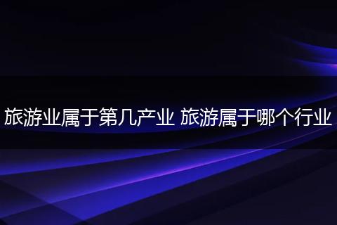 旅游业属于第几产业 旅游属于哪个行业