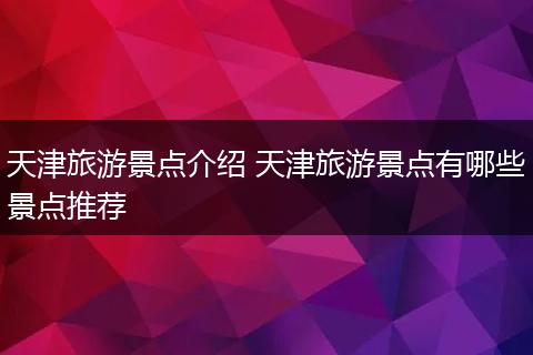 天津旅游景点介绍 天津旅游景点有哪些景点推荐