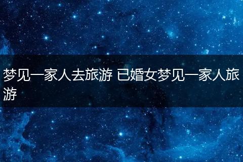 梦见一家人去旅游 已婚女梦见一家人旅游