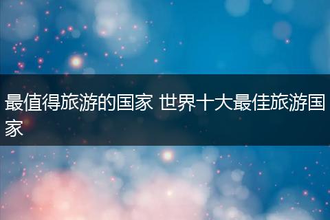 最值得旅游的国家 世界十大最佳旅游国家