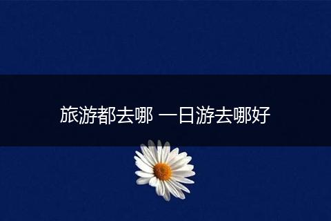 旅游都去哪 一日游去哪好