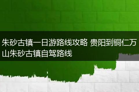 朱砂古镇一日游路线攻略 贵阳到铜仁万山朱砂古镇自驾路线