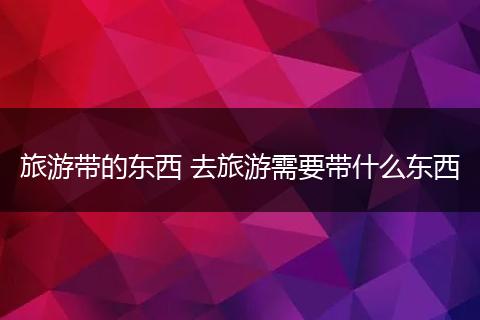 旅游带的东西 去旅游需要带什么东西