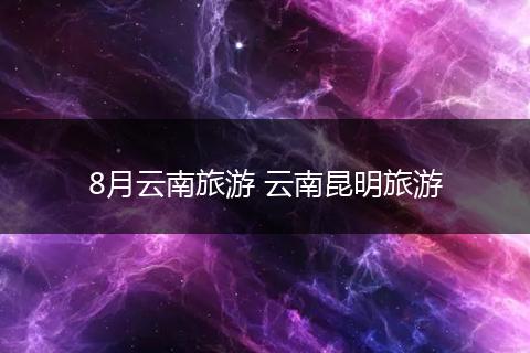 8月云南旅游 云南昆明旅游