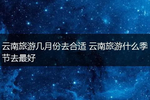 云南旅游几月份去合适 云南旅游什么季节去最好