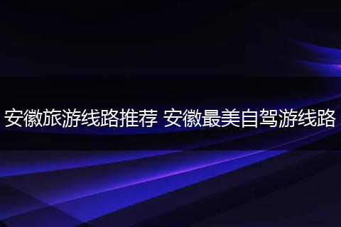 安徽旅游线路推荐 安徽最美自驾游线路