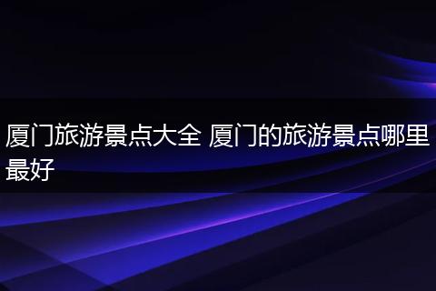 厦门旅游景点大全 厦门的旅游景点哪里最好