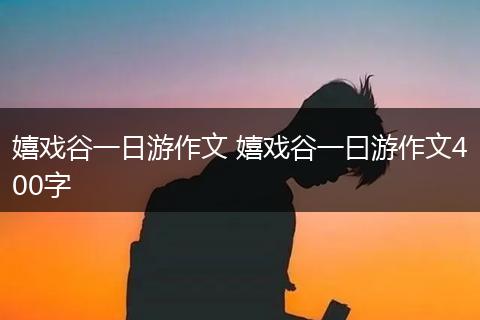 嬉戏谷一日游作文 嬉戏谷一曰游作文400字