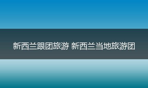 新西兰跟团旅游 新西兰当地旅游团