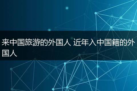 来中国旅游的外国人 近年入中国籍的外国人