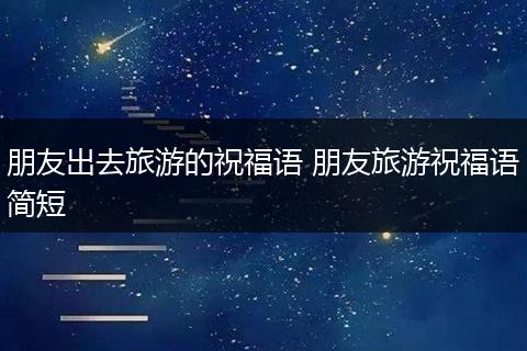 朋友出去旅游的祝福语 朋友旅游祝福语简短