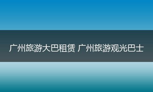 广州旅游大巴租赁 广州旅游观光巴士