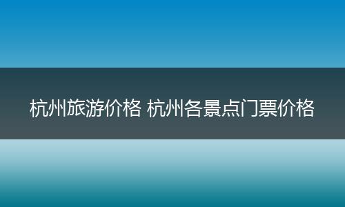 杭州旅游价格 杭州各景点门票价格