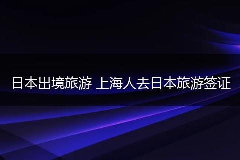 日本出境旅游 上海人去日本旅游签证