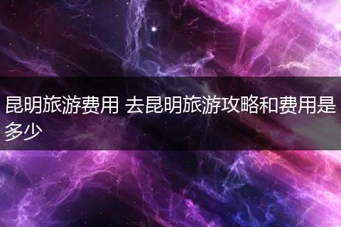 昆明旅游费用 去昆明旅游攻略和费用是多少