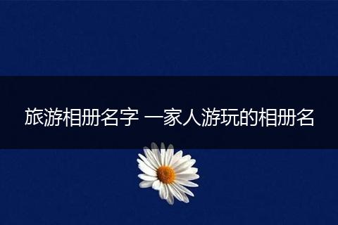 旅游相册名字 一家人游玩的相册名