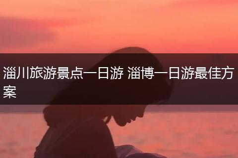 淄川旅游景点一日游 淄博一日游最佳方案