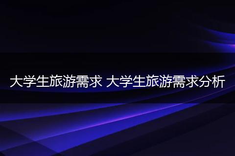 大学生旅游需求 大学生旅游需求分析
