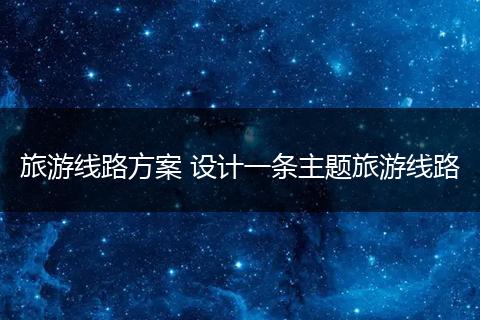 旅游线路方案 设计一条主题旅游线路