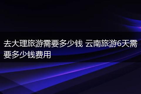 去大理旅游需要多少钱 云南旅游6天需要多少钱费用