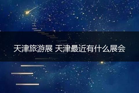 天津旅游展 天津最近有什么展会