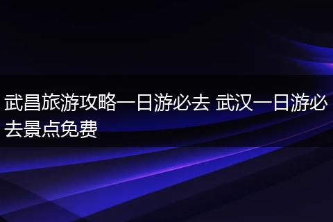 武昌旅游攻略一日游必去 武汉一日游必去景点免费
