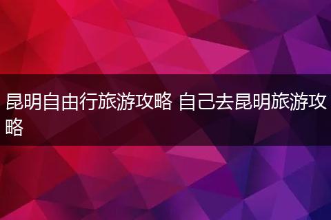 昆明自由行旅游攻略 自己去昆明旅游攻略