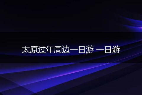 太原过年周边一日游 一日游