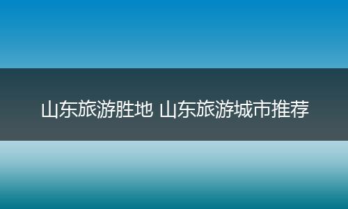 山东旅游胜地 山东旅游城市推荐