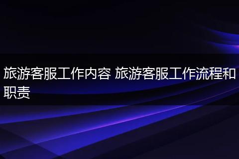 旅游客服工作内容 旅游客服工作流程和职责