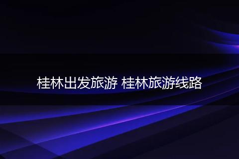 桂林出发旅游 桂林旅游线路