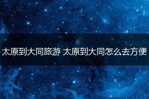 太原到大同旅游 太原到大同怎么去方便